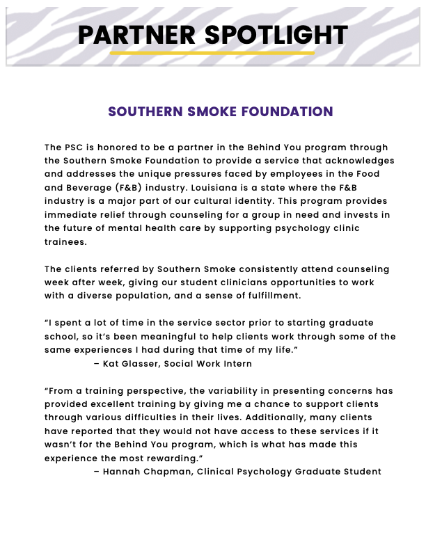 “Partner Spotlight” header with tiger stripe background. “Southern Smoke Foundation - The PSC is honored to be a partner in the Behind You program through the Southern Smoke Foundation to provide a service that acknowledges and addresses the unique pressures faced by employees in the Food and Beverage (F&B) industry. Louisiana is a state where the F&B industry is a major part of our cultural identity. This program provides immediate relief through counseling for a group in need and invests in the future of mental health care by supporting psychology clinic trainees. The clients referred by Southern Smoke consistently attend counseling week after week, giving our student clinicians opportunities to work with a diverse population, and a sense of fulfillment.  “I spent a lot of time in the service sector prior to starting graduate school, so it’s been meaningful to help clients work through some of the same experiences I had during that time of my life.”   – Kat Glasser, Social Work Intern “From a training perspective, the variability in presenting concerns has provided excellent training by giving me a chance to support clients through various difficulties in their lives. Additionally, many clients have reported that they would not have access to these services if it wasn’t for the Behind You program, which is what has made this experience the most rewarding.”   – Hannah Chapman, Clinical Psychology Graduate Student”